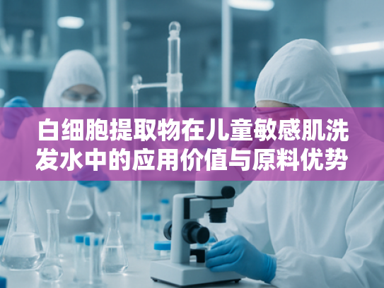 白细胞提取物在儿童敏感肌洗发水中的应用价值与原料优势解析