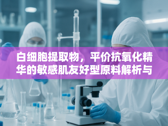 白细胞提取物，平价抗氧化精华的敏感肌友好型原料解析与批发指南