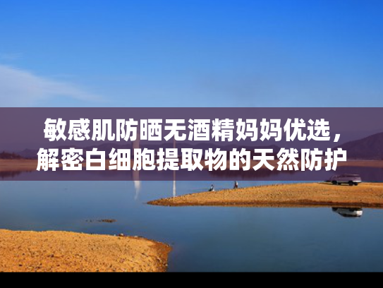 敏感肌防晒无酒精妈妈优选，解密白细胞提取物的天然防护力与母婴安全配方