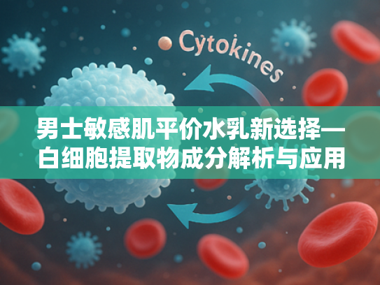 男士敏感肌平价水乳新选择—白细胞提取物成分解析与应用前景
