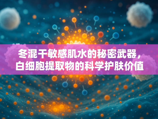 冬混干敏感肌水的秘密武器，白细胞提取物的科学护肤价值与原料优势