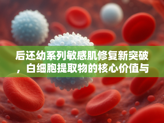 后还幼系列敏感肌修复新突破，白细胞提取物的核心价值与应用前景