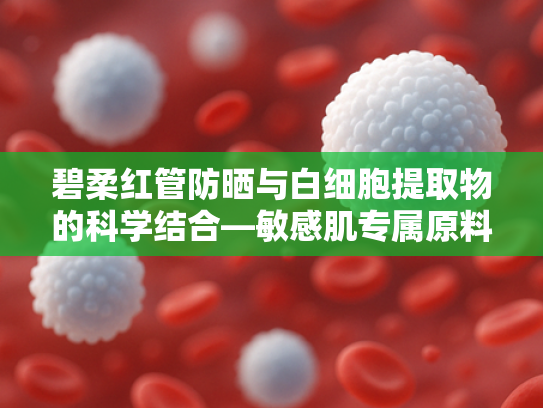 碧柔红管防晒与白细胞提取物的科学结合—敏感肌专属原料解决方案