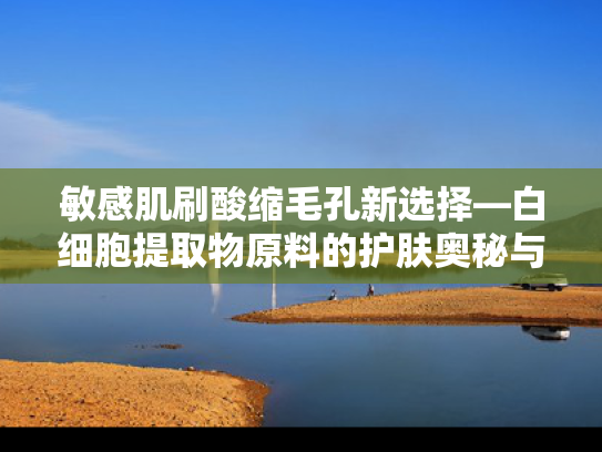 敏感肌刷酸缩毛孔新选择—白细胞提取物原料的护肤奥秘与科学解析