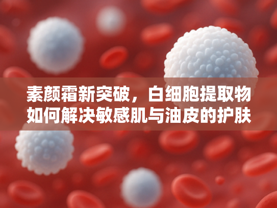 素颜霜新突破，白细胞提取物如何解决敏感肌与油皮的护肤难题