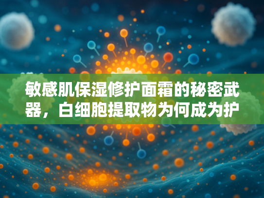 敏感肌保湿修护面霜的秘密武器，白细胞提取物为何成为护肤新宠？