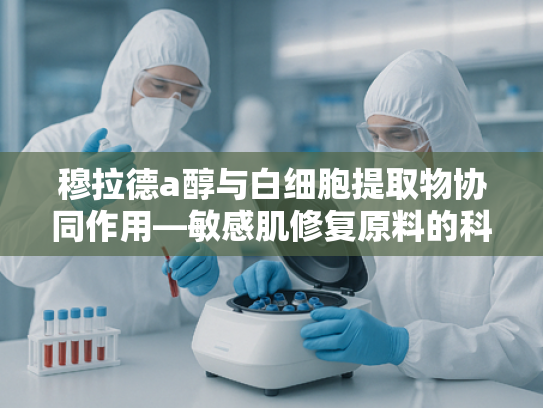 穆拉德a醇与白细胞提取物协同作用—敏感肌修复原料的科技突破