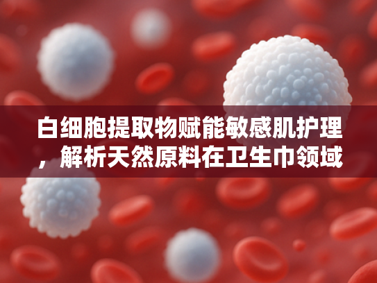 白细胞提取物赋能敏感肌护理，解析天然原料在卫生巾领域的创新应用