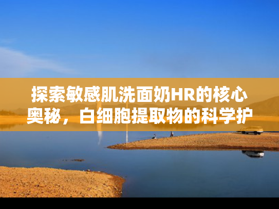探索敏感肌洗面奶HR的核心奥秘，白细胞提取物的科学护肤革命