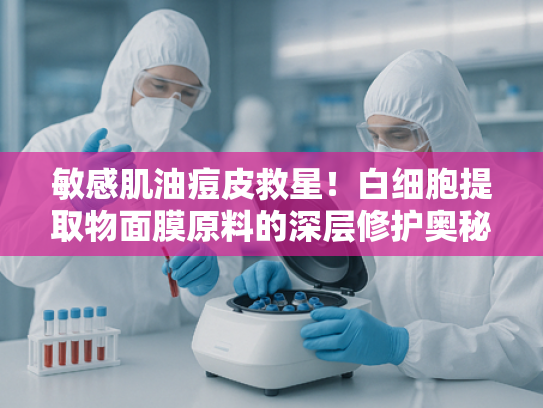 敏感肌油痘皮救星！白细胞提取物面膜原料的深层修护奥秘