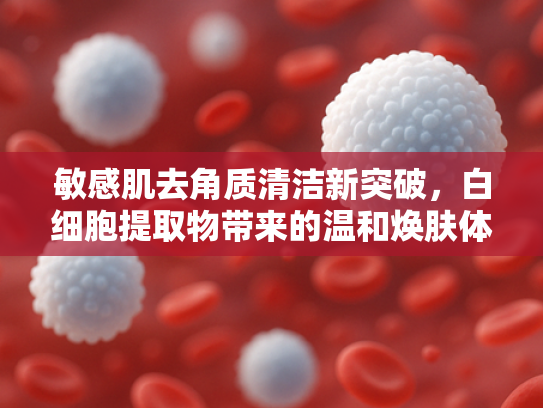 敏感肌去角质清洁新突破，白细胞提取物带来的温和焕肤体验