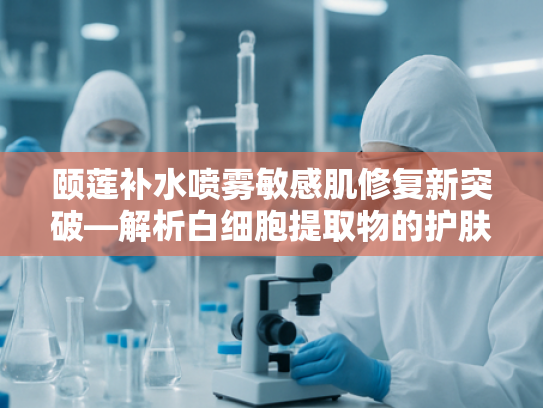 颐莲补水喷雾敏感肌修复新突破—解析白细胞提取物的护肤科学与应用前景
