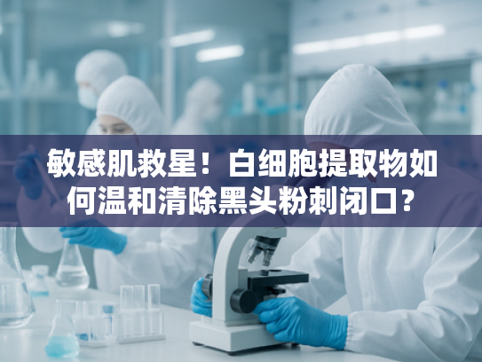 敏感肌救星！白细胞提取物如何温和清除黑头粉刺闭口？