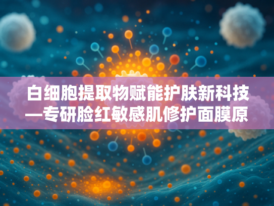 白细胞提取物赋能护肤新科技—专研脸红敏感肌修护面膜原料解析