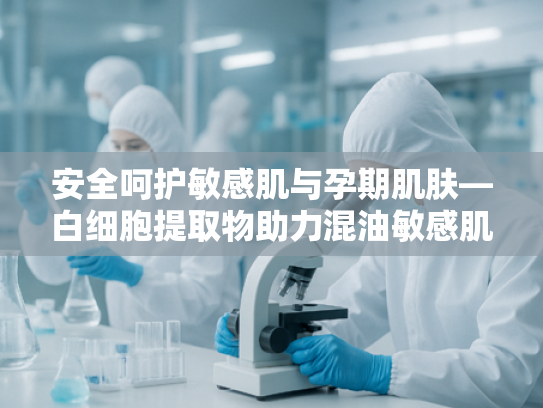 安全呵护敏感肌与孕期肌肤—白细胞提取物助力混油敏感肌防晒产品研发