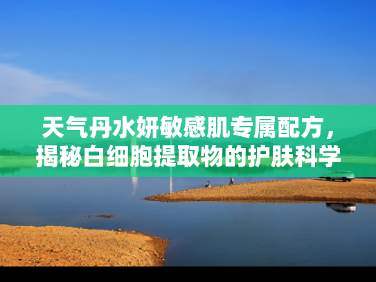 天气丹水妍敏感肌专属配方，揭秘白细胞提取物的护肤科学与原料供应优势