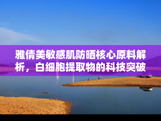 雅倩美敏感肌防晒核心原料解析，白细胞提取物的科技突破与市场前景