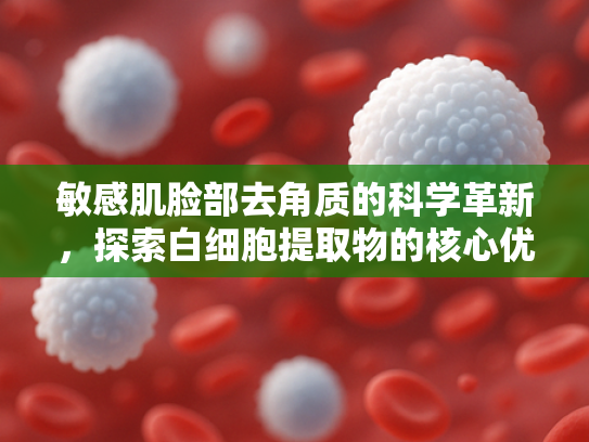敏感肌脸部去角质的科学革新，探索白细胞提取物的核心优势