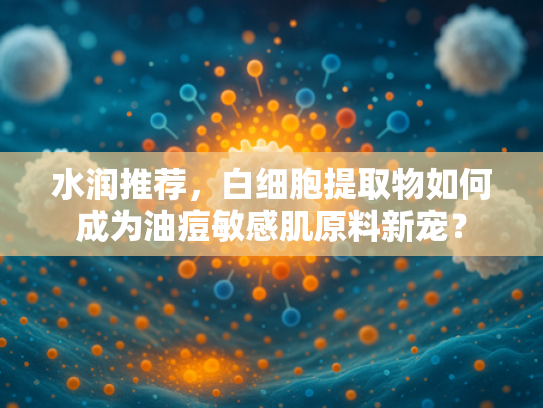 水润推荐，白细胞提取物如何成为油痘敏感肌原料新宠？