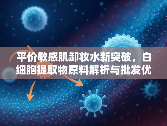 平价敏感肌卸妆水新突破，白细胞提取物原料解析与批发优势