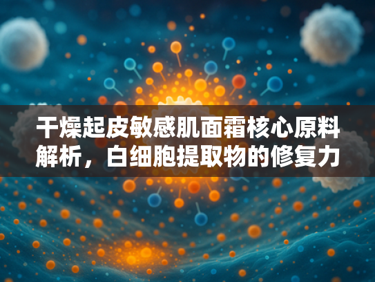 干燥起皮敏感肌面霜核心原料解析，白细胞提取物的修复力与商业价值