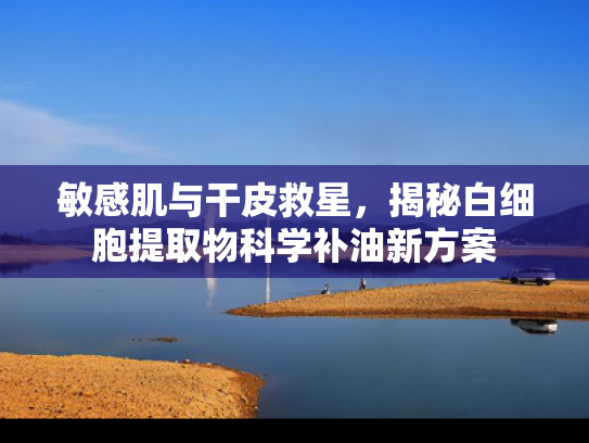 敏感肌与干皮救星，揭秘白细胞提取物科学补油新方案