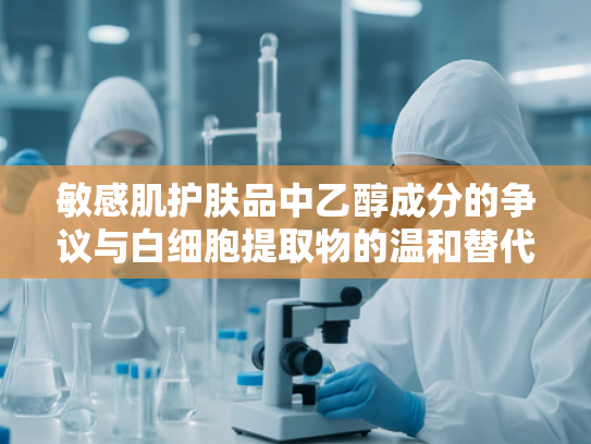 敏感肌护肤品中乙醇成分的争议与白细胞提取物的温和替代方案