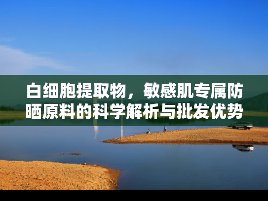 白细胞提取物，敏感肌专属防晒原料的科学解析与批发优势