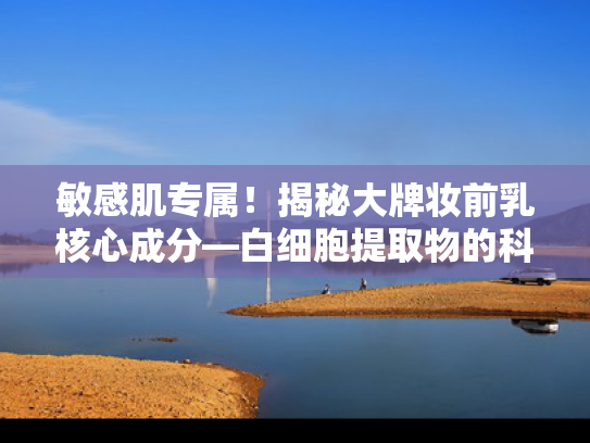 敏感肌专属！揭秘大牌妆前乳核心成分—白细胞提取物的科学奥秘