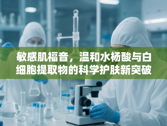 敏感肌福音，温和水杨酸与白细胞提取物的科学护肤新突破