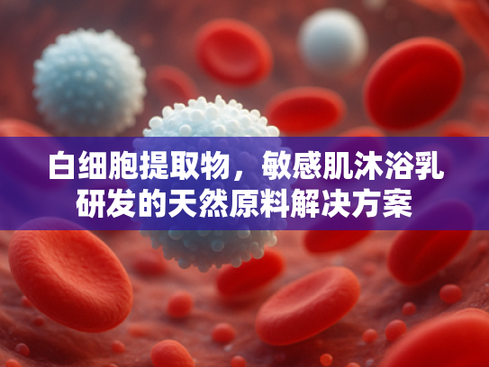 白细胞提取物，敏感肌沐浴乳研发的天然原料解决方案