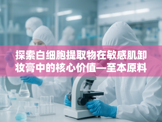 探索白细胞提取物在敏感肌卸妆膏中的核心价值—至本原料的科技赋能