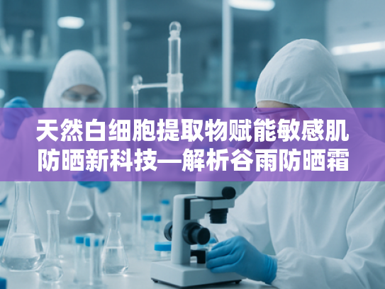 天然白细胞提取物赋能敏感肌防晒新科技—解析谷雨防晒霜的原料奥秘