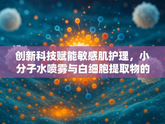 创新科技赋能敏感肌护理，小分子水喷雾与白细胞提取物的天然融合