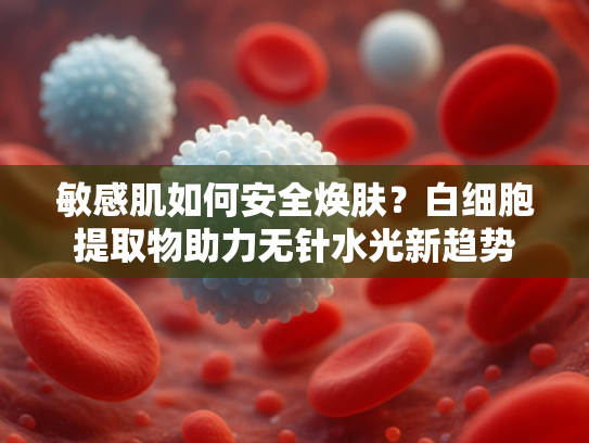 敏感肌如何安全焕肤？白细胞提取物助力无针水光新趋势