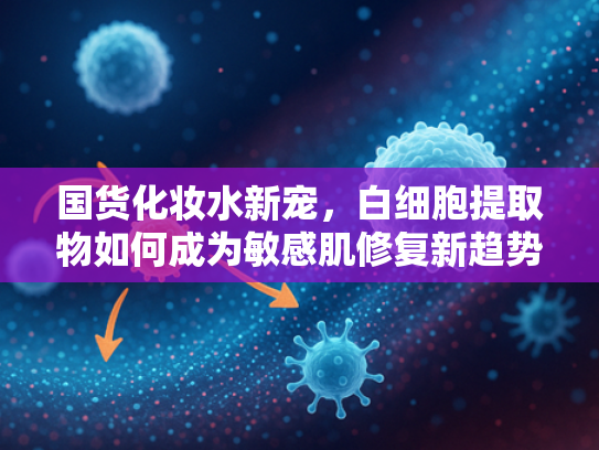 国货化妆水新宠，白细胞提取物如何成为敏感肌修复新趋势？