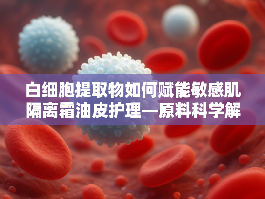 白细胞提取物如何赋能敏感肌隔离霜油皮护理—原料科学解析与应用指南