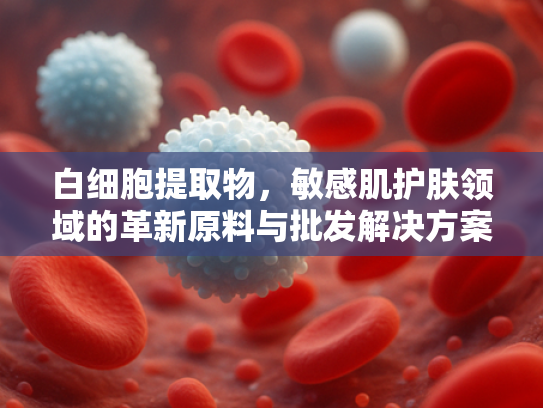 白细胞提取物，敏感肌护肤领域的革新原料与批发解决方案