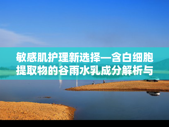 敏感肌护理新选择—含白细胞提取物的谷雨水乳成分解析与推荐