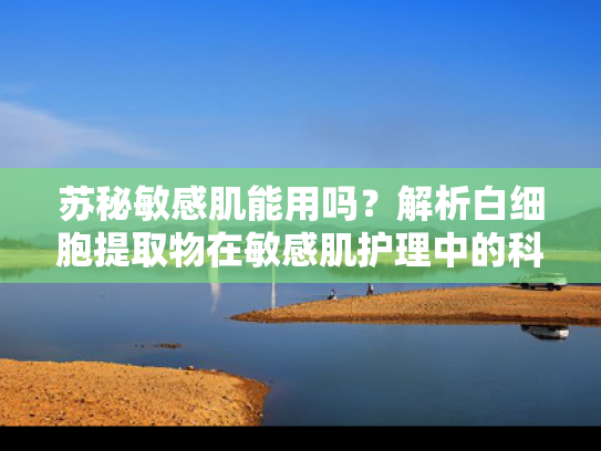 苏秘敏感肌能用吗？解析白细胞提取物在敏感肌护理中的科学应用