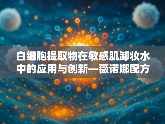 白细胞提取物在敏感肌卸妆水中的应用与创新—薇诺娜配方核心成分解析