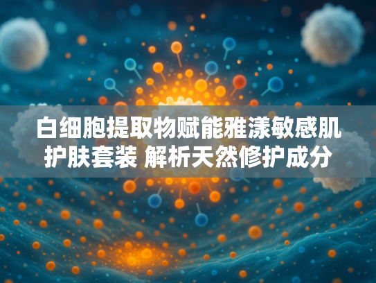 白细胞提取物赋能雅漾敏感肌护肤套装 解析天然修护成分的科学魅力