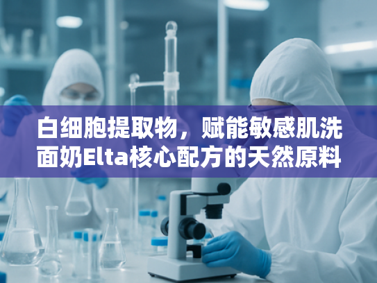 白细胞提取物，赋能敏感肌洗面奶Elta核心配方的天然原料解析