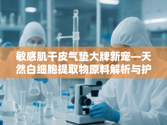 敏感肌干皮气垫大牌新宠—天然白细胞提取物原料解析与护肤革新