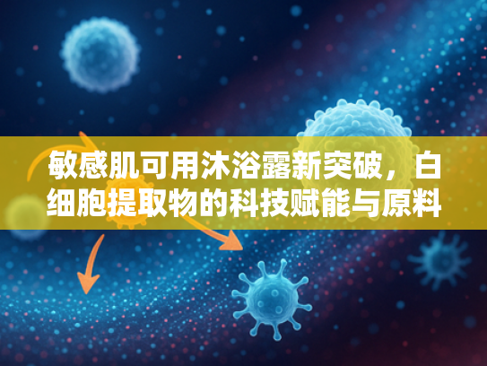 敏感肌可用沐浴露新突破，白细胞提取物的科技赋能与原料优势