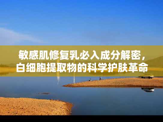 敏感肌修复乳必入成分解密，白细胞提取物的科学护肤革命