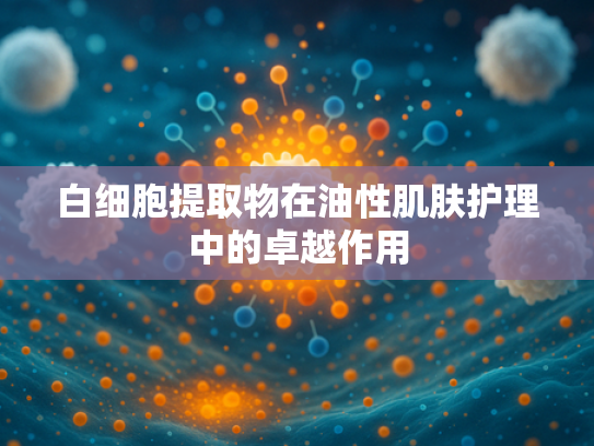 白细胞提取物在油性肌肤护理中的卓越作用