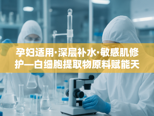孕妇适用·深层补水·敏感肌修护—白细胞提取物原料赋能天然护肤新趋势