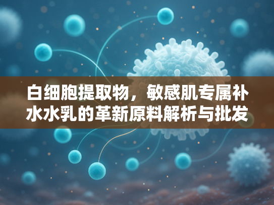 白细胞提取物，敏感肌专属补水水乳的革新原料解析与批发指南