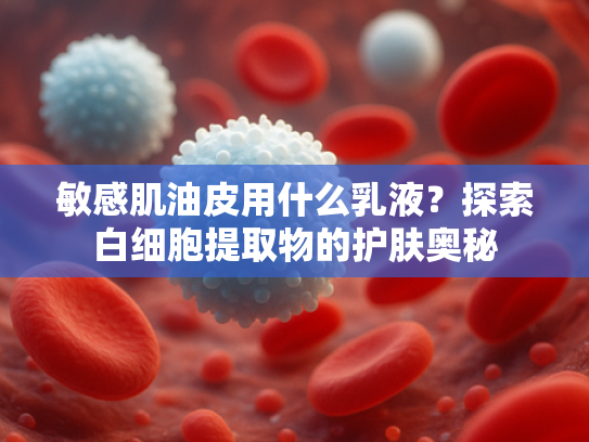 敏感肌油皮用什么乳液？探索白细胞提取物的护肤奥秘